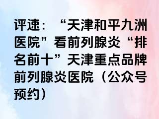 评速：“天津和平九洲医院”看前列腺炎“排名前十”天津重点品牌前列腺炎医院（公众号预约）