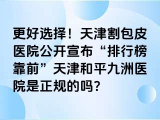 更好选择！天津割包皮医院公开宣布“排行榜靠前”天津和平九洲医院是正规的吗？