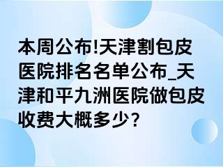 本周公布!天津割包皮医院排名名单公布_天津和平九洲医院做包皮收费大概多少？