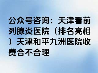 公众号咨询：天津看前列腺炎医院（排名亮相）天津和平九洲医院收费合不合理