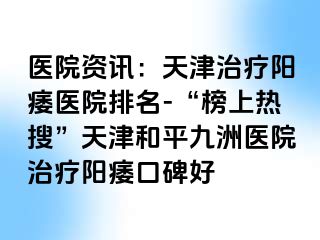 医院资讯：天津治疗阳痿医院排名-“榜上热搜”天津和平九洲医院治疗阳痿口碑好