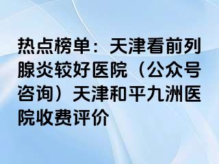 热点榜单：天津看前列腺炎较好医院（公众号咨询）天津和平九洲医院收费评价