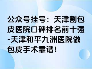 公众号挂号：天津割包皮医院口碑排名前十强-天津和平九洲医院做包皮手术靠谱！