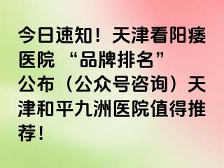 今日速知！天津看阳痿医院 “品牌排名” 公布（公众号咨询）天津和平九洲医院值得推荐！