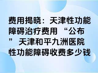 费用揭晓：天津性功能障碍治疗费用 “公布” 天津和平九洲医院性功能障碍收费多少钱