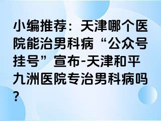 小编推荐：天津哪个医院能治男科病“公众号挂号”宣布-天津和平九洲医院专治男科病吗?