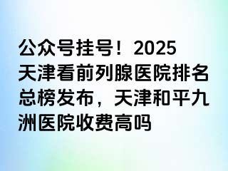 公众号挂号！2025天津看前列腺医院排名总榜发布，天津和平九洲医院收费高吗