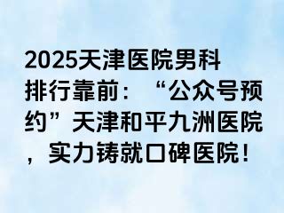 2025天津医院男科排行靠前：“公众号预约”天津和平九洲医院，实力铸就口碑医院！