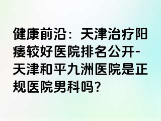 健康前沿：天津治疗阳痿较好医院排名公开-天津和平九洲医院是正规医院男科吗？