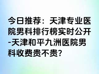 今日推荐：天津专业医院男科排行榜实时公开-天津和平九洲医院男科收费贵不贵？