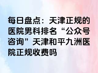 每日盘点：天津正规的医院男科排名“公众号咨询”天津和平九洲医院正规收费吗
