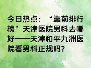 今日热点：“靠前排行榜”天津医院男科去哪好——天津和平九洲医院看男科正规吗？