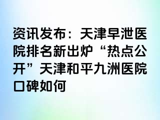 资讯发布：天津早泄医院排名新出炉“热点公开”天津和平九洲医院口碑如何