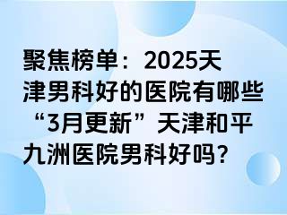 聚焦榜单：2025天津男科好的医院有哪些“3月更新”天津和平九洲医院男科好吗？