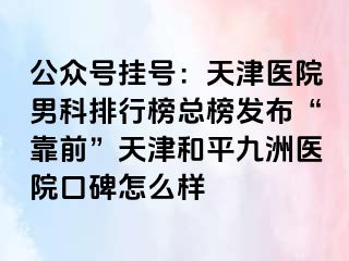 公众号挂号：天津医院男科排行榜总榜发布“靠前”天津和平九洲医院口碑怎么样