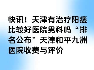 快讯！天津有治疗阳痿比较好医院男科吗“排名公布”天津和平九洲医院收费与评价