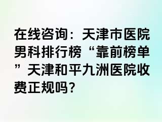 在线咨询：天津市医院男科排行榜“靠前榜单”天津和平九洲医院收费正规吗？