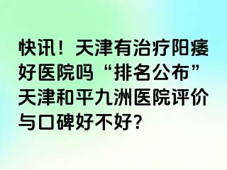 快讯！天津有治疗阳痿好医院吗“排名公布”天津和平九洲医院评价与口碑好不好？
