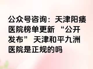 公众号咨询：天津阳痿医院榜单更新 “公开发布” 天津和平九洲医院是正规的吗