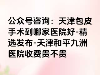 公众号咨询：天津包皮手术到哪家医院好-精选发布-天津和平九洲医院收费贵不贵