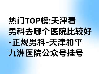 热门TOP榜:天津看男科去哪个医院比较好-正规男科-天津和平九洲医院公众号挂号