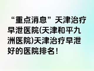 “重点消息”天津治疗早泄医院(天津和平九洲医院)天津治疗早泄好的医院排名！