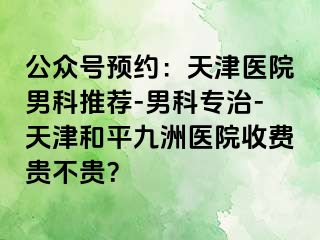 公众号预约：天津医院男科推荐-男科专治-天津和平九洲医院收费贵不贵？