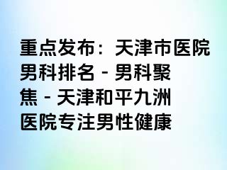 重点发布：天津市医院男科排名 - 男科聚焦 - 天津和平九洲医院专注男性健康