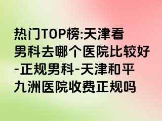 热门TOP榜:天津看男科去哪个医院比较好-正规男科-天津和平九洲医院收费正规吗