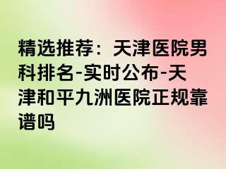 精选推荐：天津医院男科排名-实时公布-天津和平九洲医院正规靠谱吗