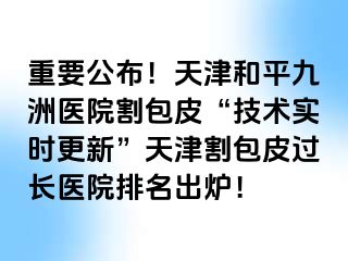 重要公布！天津和平九洲医院割包皮“技术实时更新”天津割包皮过长医院排名出炉！