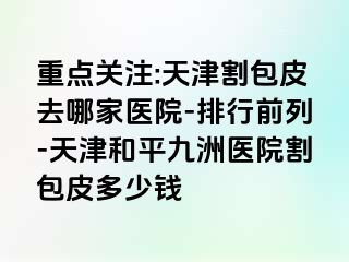 重点关注:天津割包皮去哪家医院-排行前列-天津和平九洲医院割包皮多少钱