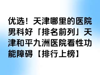 优选！天津哪里的医院男科好「排名前列」天津和平九洲医院看性功能障碍【排行上榜】