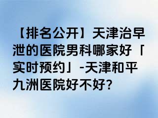 【排名公开】天津治早泄的医院男科哪家好「实时预约」-天津和平九洲医院好不好？