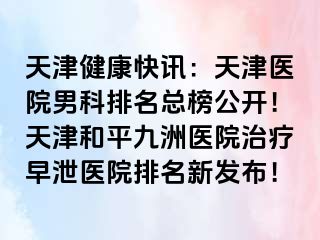 天津健康快讯：天津医院男科排名总榜公开！天津和平九洲医院治疗早泄医院排名新发布！