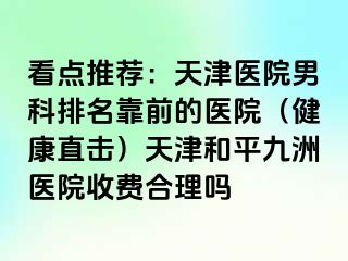 看点推荐：天津医院男科排名靠前的医院（健康直击）天津和平九洲医院收费合理吗