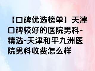 【口碑优选榜单】天津口碑较好的医院男科-精选-天津和平九洲医院男科收费怎么样
