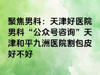 聚焦男科：天津好医院男科“公众号咨询”天津和平九洲医院割包皮好不好
