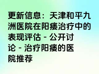 更新信息：天津和平九洲医院在阳痿治疗中的表现评估 - 公开讨论 - 治疗阳痿的医院推荐