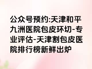 公众号预约:天津和平九洲医院包皮环切-专业评估-天津割包皮医院排行榜新鲜出炉