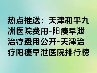 热点推送：天津和平九洲医院费用-阳痿早泄治疗费用公开-天津治疗阳痿早泄医院排行榜