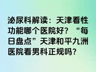 泌尿科解读：天津看性功能哪个医院好？“每日盘点”天津和平九洲医院看男科正规吗？