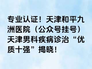 专业认证！天津和平九洲医院（公众号挂号）天津男科疾病诊治“优质十强”揭晓！