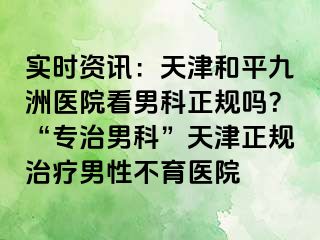 实时资讯：天津和平九洲医院看男科正规吗？“专治男科”天津正规治疗男性不育医院