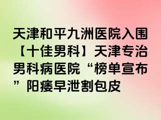 天津和平九洲医院入围【十佳男科】天津专治男科病医院“榜单宣布”阳痿早泄割包皮
