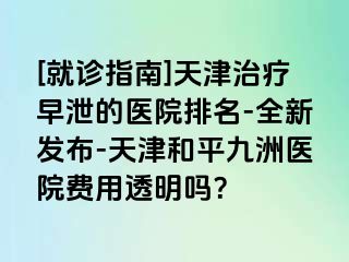 [就诊指南]天津治疗早泄的医院排名-全新发布-天津和平九洲医院费用透明吗？