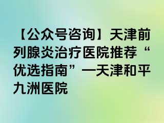 【公众号咨询】天津前列腺炎治疗医院推荐“优选指南”—天津和平九洲医院