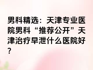 男科精选：天津专业医院男科“推荐公开”天津治疗早泄什么医院好？