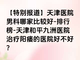 【特别报道】天津医院男科哪家比较好-排行榜-天津和平九洲医院治疗阳痿的医院好不好？