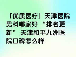 「优质医疗」天津医院男科哪家好 “排名更新” 天津和平九洲医院口碑怎么样